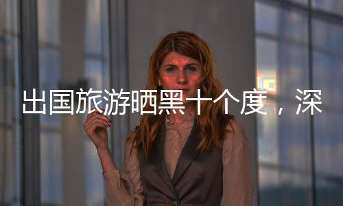 出國旅游曬黑十個(gè)度，深度體驗(yàn)與反思