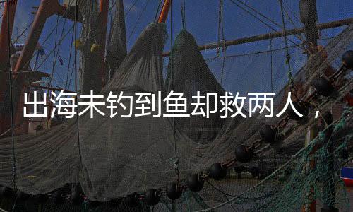 出海未釣到魚卻救兩人，善行彰顯人性光輝
