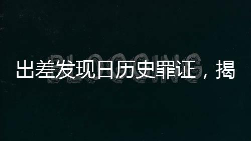 出差發(fā)現(xiàn)日歷史罪證，揭示歷史真相，警醒未來(lái)
