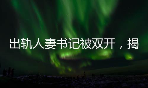 出軌人妻書記被雙開，揭示權(quán)力背后的道德淪喪與反腐決心