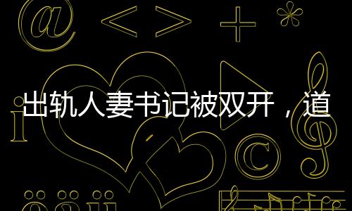 出軌人妻書記被雙開，道德敗壞與權(quán)力濫用，維護紀(jì)律的必然結(jié)果