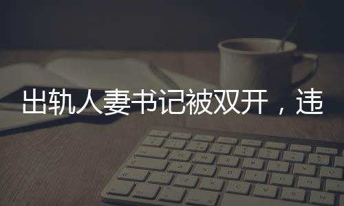 出軌人妻書記被雙開，違紀(jì)行為引發(fā)的后果與社會反響