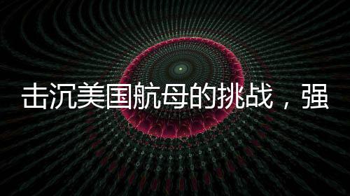 擊沉美國(guó)航母的挑戰(zhàn)，強(qiáng)大的防御與無與倫比的制海權(quán)