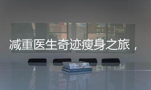 減重醫(yī)生奇跡瘦身之旅，揭秘其在短短42天內(nèi)成功減重48斤的秘密之旅