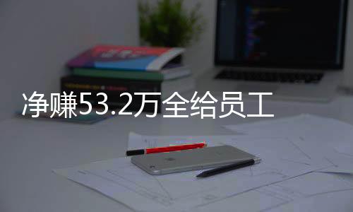 凈賺53.2萬全給員工，老板的慷慨回應背后的故事