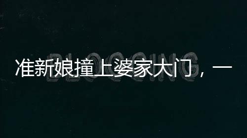 準(zhǔn)新娘撞上婆家大門，一幕意外中的喜慶與反思