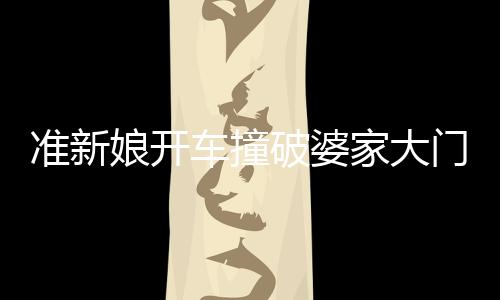 準(zhǔn)新娘開車撞破婆家大門，場面意外引發(fā)熱議