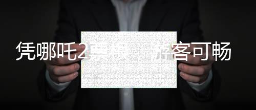 憑哪吒2票根，游客可暢游多個(gè)景區(qū)——文化旅游融合新篇章