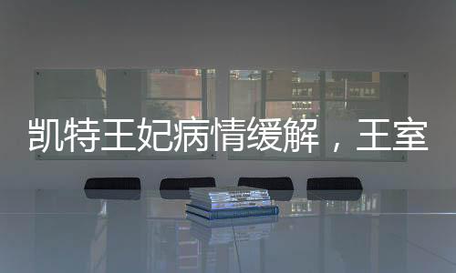凱特王妃病情緩解，王室成員的積極康復(fù)與公眾關(guān)注的心安時刻
