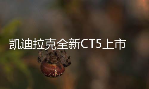 凱迪拉克全新CT5上市，限時(shí)一口價(jià)21.59萬元起