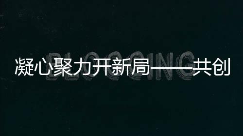 凝心聚力開新局——共創(chuàng)輝煌新篇章