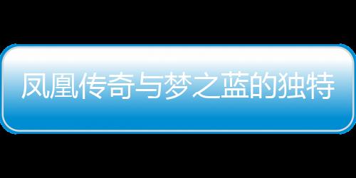 鳳凰傳奇與夢之藍(lán)的獨(dú)特魅力，一種文化交融的傳奇