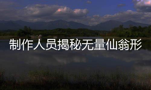 制作人員揭秘?zé)o量仙翁形象塑造背后的故事，原來(lái)是這樣的初衷