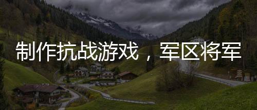 制作抗戰(zhàn)游戲，軍區(qū)將軍玩到淚崩