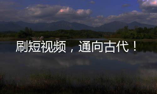 刷短視頻，通向古代！