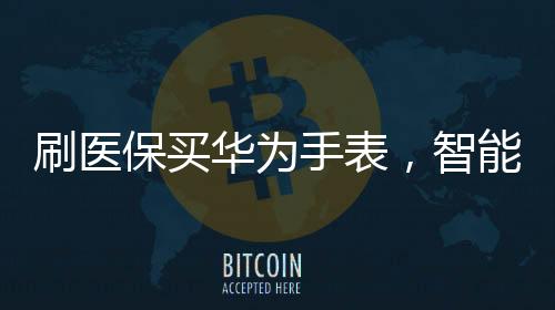刷醫(yī)保買華為手表，智能穿戴與健康科技的融合新篇章