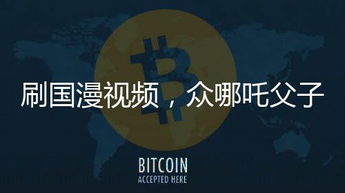 刷國漫視頻，眾哪吒父子關系對比