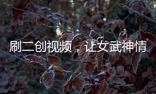 刷二創(chuàng)視頻，讓女武神情何以堪？