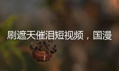 刷遮天催淚短視頻，國漫角色淚崩