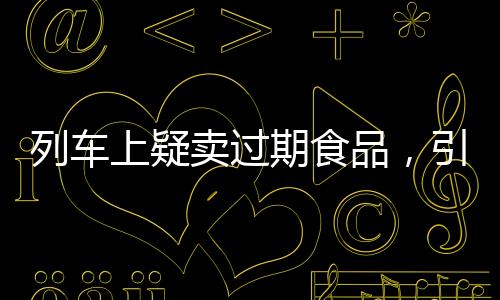 列車上疑賣過期食品，引發(fā)關(guān)注與反思