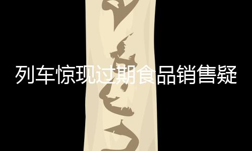 列車驚現(xiàn)過(guò)期食品銷售疑云，乘客權(quán)益亟待保障