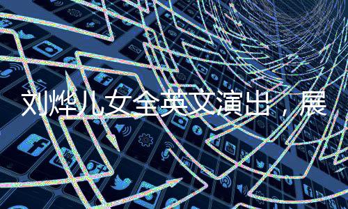 劉燁兒女全英文演出，展現(xiàn)國(guó)際化教育成果與家庭才藝風(fēng)采