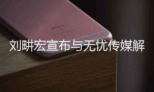 劉畊宏宣布與無憂傳媒解約，未來之路，嶄新啟程