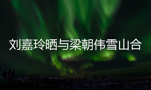 劉嘉玲曬與梁朝偉雪山合照，共賞絕美景致