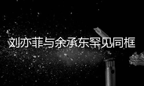 劉亦菲與余承東罕見同框直播，跨界合作引發(fā)熱議