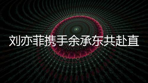 劉亦菲攜手余承東共赴直播之夜