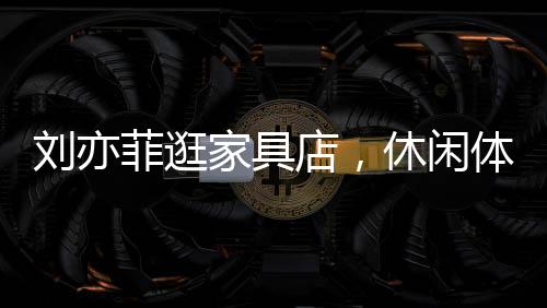 劉亦菲逛家具店，休閑體驗，意外沉迷按摩椅一小時