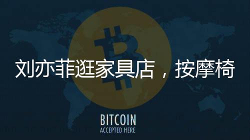劉亦菲逛家具店，按摩椅上癱坐一小時，體驗舒適生活