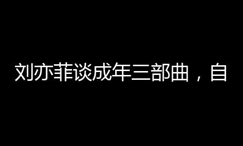 劉亦菲談成年三部曲，自信閃耀，不負(fù)青春之約