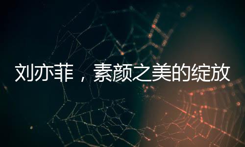 劉亦菲，素顏之美的綻放