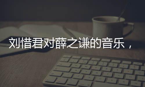 劉惜君對薛之謙的音樂，產(chǎn)生抗體，共鳴新的音樂情感