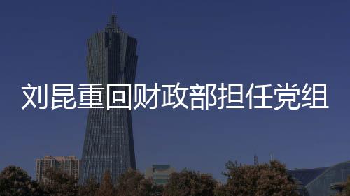 劉昆重回財政部擔任黨組成員，新一輪財政工作的領航者
