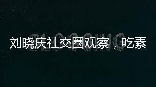 劉曉慶社交圈觀察，吃素的朋友離世現(xiàn)象引發(fā)思考