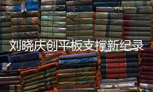 劉曉慶創(chuàng)平板支撐新紀(jì)錄，超越自我，挑戰(zhàn)極限，以驚人的毅力展現(xiàn)健康之美