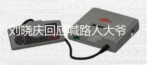 劉曉慶回應喊路人大爺，尊重每一個人，不忘初心