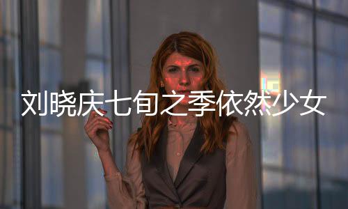 劉曉慶七旬之季依然少女般的魅力，揭秘不老傳奇的背后原因
