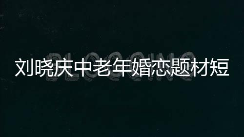 劉曉慶中老年婚戀題材短劇開播，引領(lǐng)情感話題新潮流