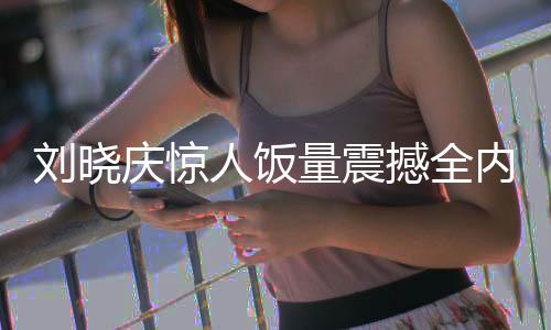 劉曉慶驚人飯量震撼全內(nèi)娛，一探背后的故事