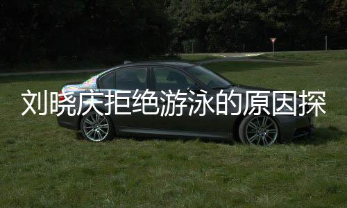 劉曉慶拒絕游泳的原因探究