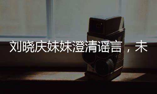 劉曉慶妹妹澄清謠言，未卷走姐姐的財產(chǎn)