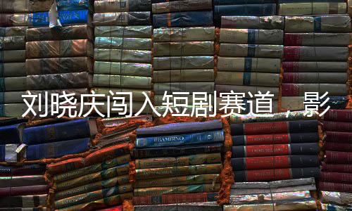 劉曉慶闖入短劇賽道，影視界的璀璨新星閃耀登場(chǎng)