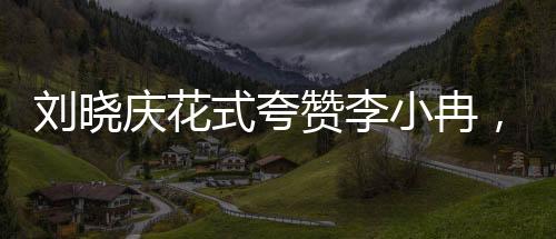 劉曉慶花式夸贊李小冉，演藝圈中的溫暖瞬間