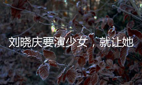 劉曉慶要演少女，就讓她演吧