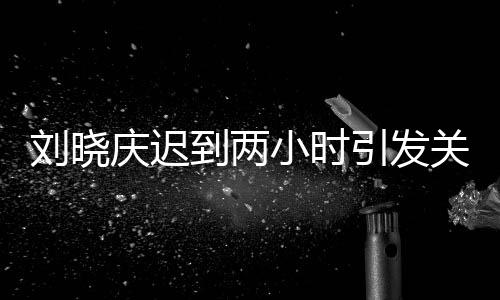 劉曉慶遲到兩小時引發(fā)關(guān)注，現(xiàn)場全員等待引發(fā)思考