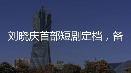 劉曉慶首部短劇定檔，備受矚目