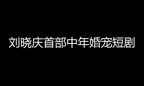 劉曉慶首部中年婚寵短劇演繹婆婆角色，重塑熒屏經(jīng)典